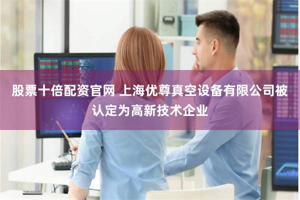股票十倍配资官网 上海优尊真空设备有限公司被认定为高新技术企业